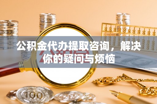 巴青公积金代办提取咨询，解决你的疑问与烦恼