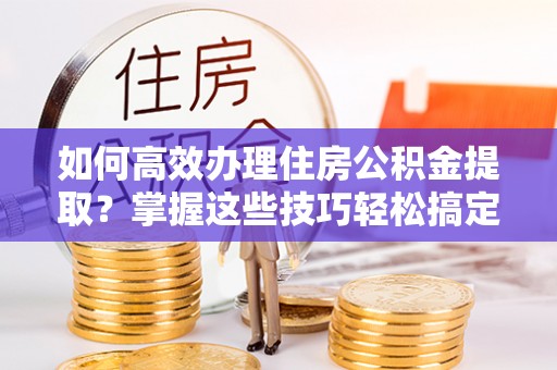 巴青如何高效办理住房公积金提取？掌握这些技巧轻松搞定