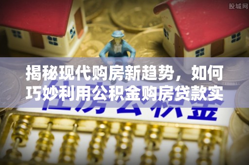 巴青揭秘现代购房新趋势，如何巧妙利用公积金购房贷款实现梦想家园