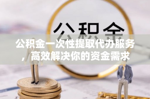 巴青公积金一次性提取代办服务，高效解决你的资金需求