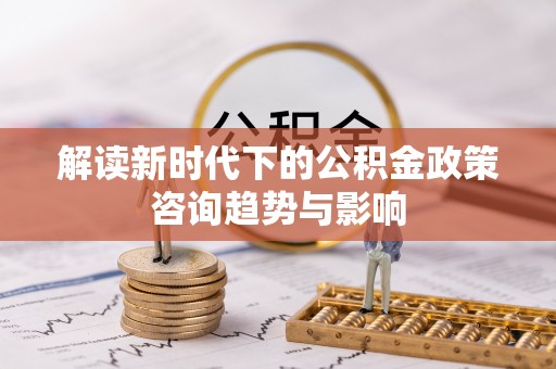 巴青解读新时代下的公积金政策咨询趋势与影响