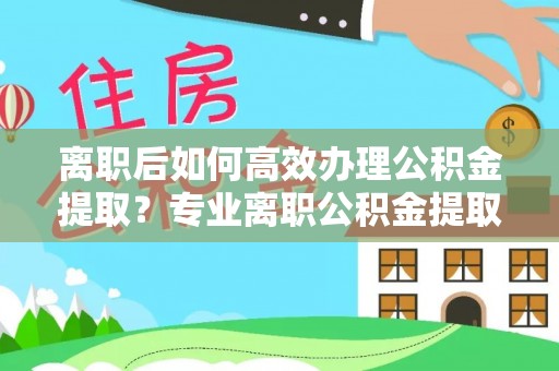 巴青离职后如何高效办理公积金提取？专业离职公积金提取代办服务详解