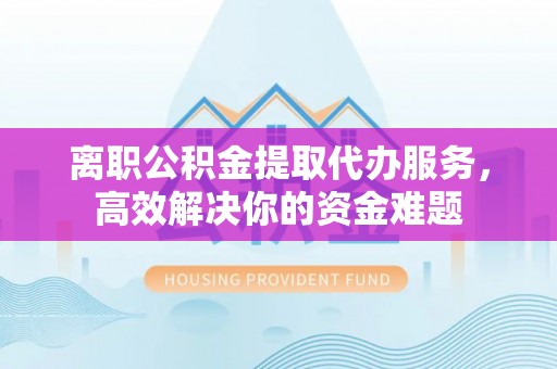 巴青离职公积金提取代办服务，高效解决你的资金难题
