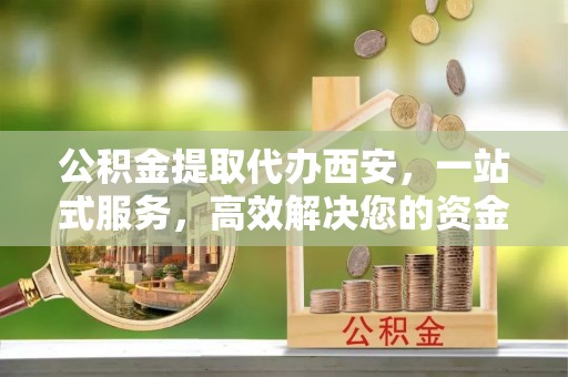 巴青公积金提取代办西安，一站式服务，高效解决您的资金需求