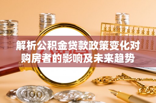 巴青解析公积金贷款政策变化对购房者的影响及未来趋势