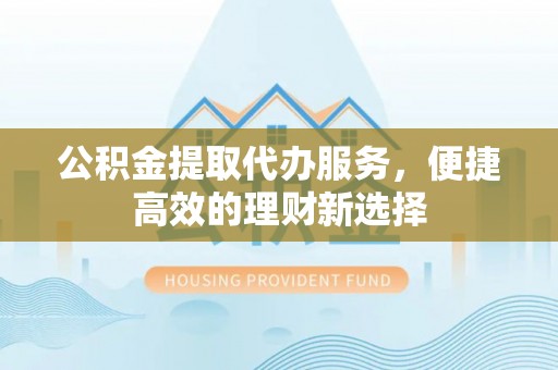 巴青公积金提取代办服务，便捷高效的理财新选择