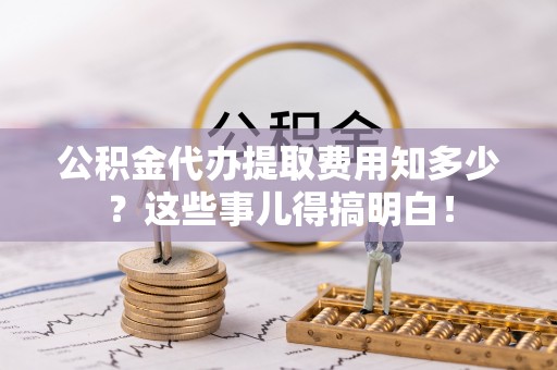 巴青公积金代办提取费用知多少？这些事儿得搞明白！