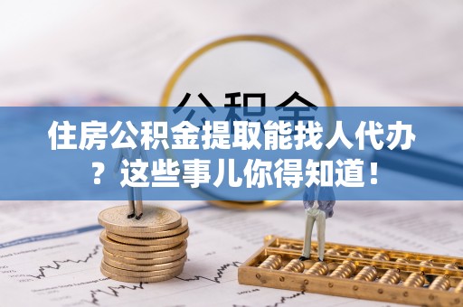 巴青住房公积金提取能找人代办？这些事儿你得知道！