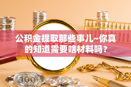 巴青公积金提取那些事儿~你真的知道需要啥材料吗？