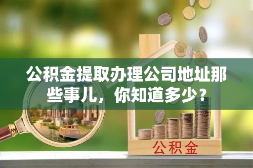 巴青公积金提取办理公司地址那些事儿，你知道多少？