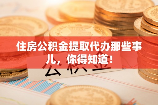 巴青住房公积金提取代办那些事儿，你得知道！
