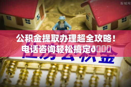 巴青公积金提取办理超全攻略！电话咨询轻松搞定😎