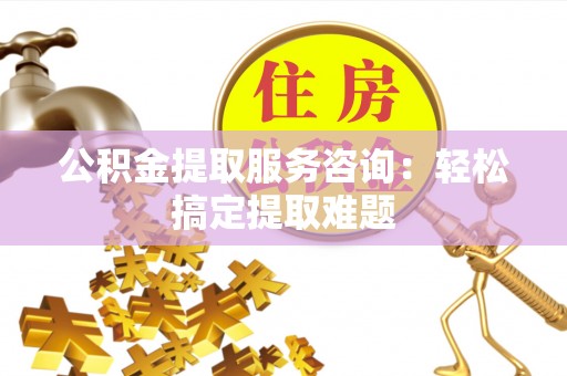 巴青公积金提取服务咨询：轻松搞定提取难题