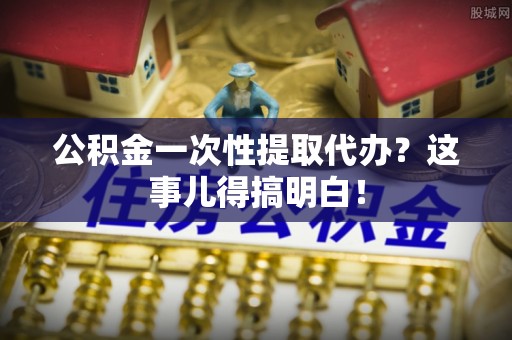 巴青公积金一次性提取代办？这事儿得搞明白！