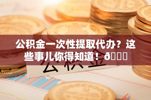 巴青公积金一次性提取代办？这些事儿你得知道！😎