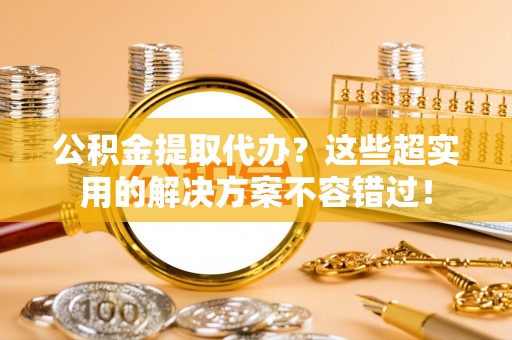 巴青公积金提取代办？这些超实用的解决方案不容错过！