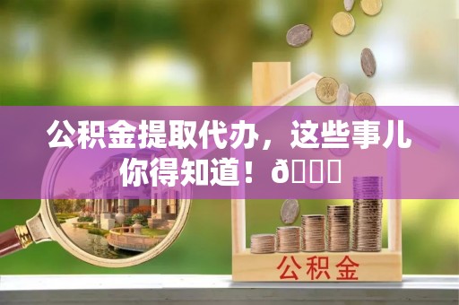 巴青公积金提取代办，这些事儿你得知道！😎