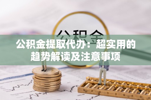 巴青公积金提取代办：超实用的趋势解读及注意事项