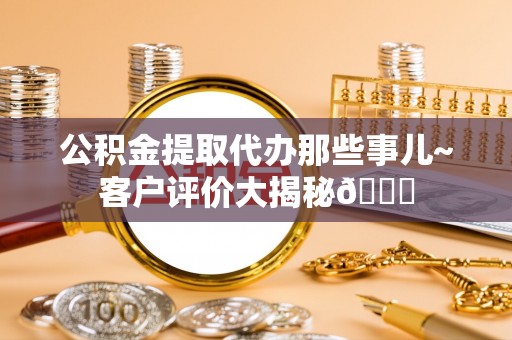 巴青公积金提取代办那些事儿~客户评价大揭秘😎