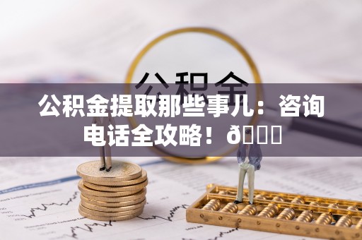 巴青公积金提取那些事儿：咨询电话全攻略！😎