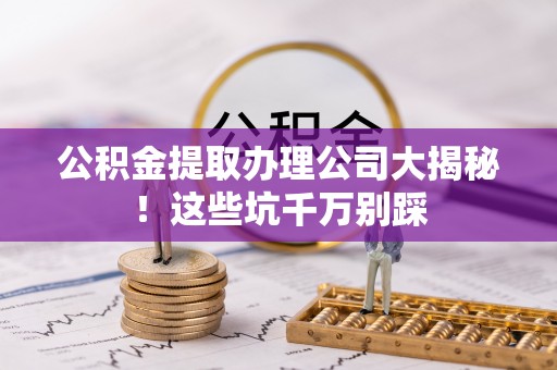 巴青公积金提取办理公司大揭秘！这些坑千万别踩