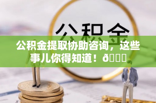 巴青公积金提取协助咨询，这些事儿你得知道！😎