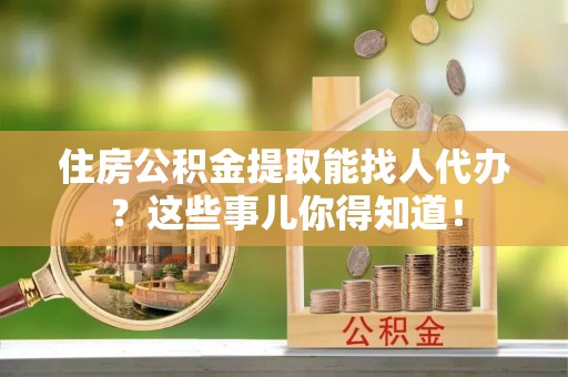 巴青住房公积金提取能找人代办？这些事儿你得知道！