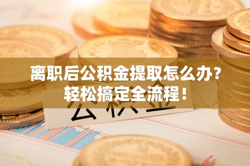 巴青离职后公积金提取怎么办？轻松搞定全流程！