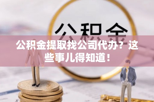 巴青公积金提取找公司代办？这些事儿得知道！