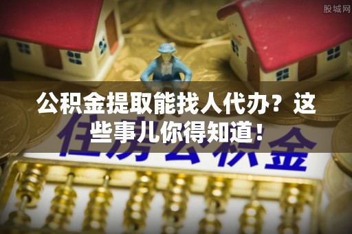 巴青公积金提取能找人代办？这些事儿你得知道！