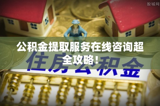 巴青公积金提取服务在线咨询超全攻略！