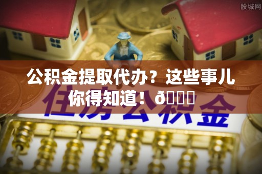 巴青公积金提取代办？这些事儿你得知道！😎