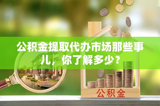 巴青公积金提取代办市场那些事儿，你了解多少？