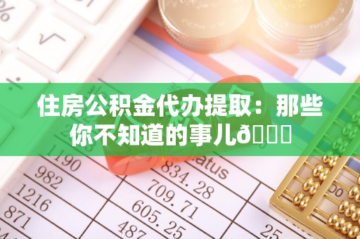 巴青住房公积金代办提取：那些你不知道的事儿😎
