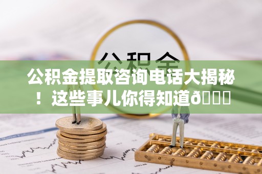 巴青公积金提取咨询电话大揭秘！这些事儿你得知道😎
