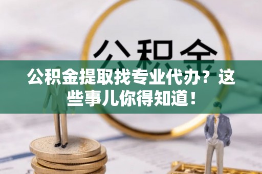 巴青公积金提取找专业代办？这些事儿你得知道！