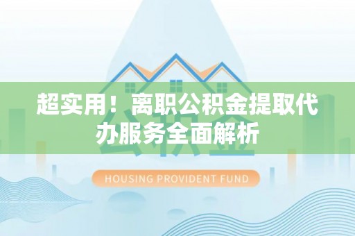 巴青超实用！离职公积金提取代办服务全面解析