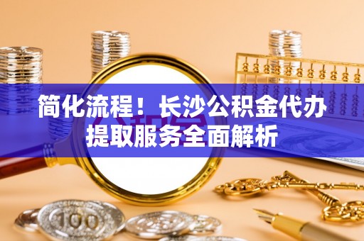 巴青简化流程！长沙公积金代办提取服务全面解析