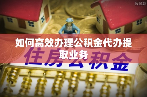 巴青如何高效办理公积金代办提取业务