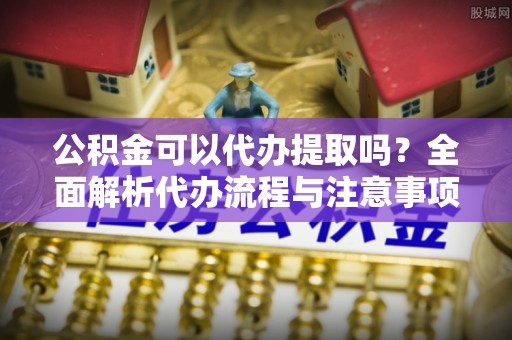 巴青公积金可以代办提取吗？全面解析代办流程与注意事项